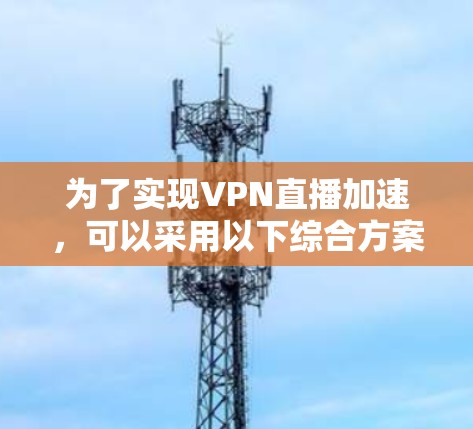为了实现VPN直播加速,可以采用以下综合方案,结合多种技术和优化策略,确保流畅且安全