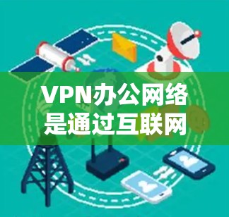 VPN办公网络是通过互联网建立的安全连接，允许员工从外部访问公司内部资源，提供了安全性、灵活性和管理便利。以下是对VPN办公网络的详细分析