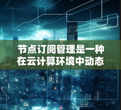 节点订阅管理是一种在云计算环境中动态调整资源配置的机制，旨在根据应用需求自动扩展或缩减资源数量，以优化性能和降低成本。以下是对节点订阅管理的详细分析和总结