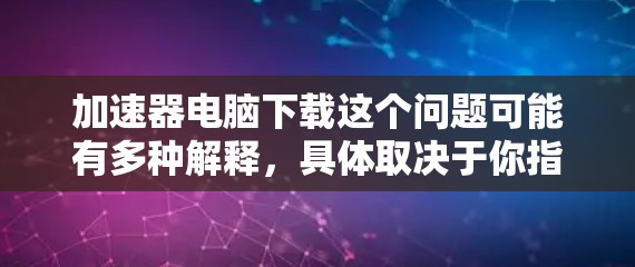 加速器电脑下载这个问题可能有多种解释,具体取决于你指的是什么。以下是一些可能的解释和建议