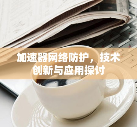 加速器网络防护，技术创新与应用探讨