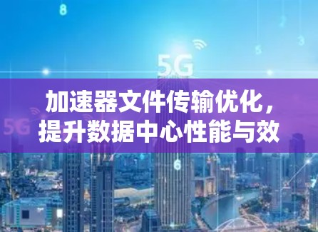 加速器文件传输优化,提升数据中心性能与效率