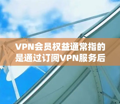 VPN会员权益通常指的是通过订阅VPN服务后，用户可以享受到的一系列特权或服务。这些权益主要围绕隐私保护、网络安全、访问限制解除以及便捷性等方面展开。以下是一些常见的VPN会员权益