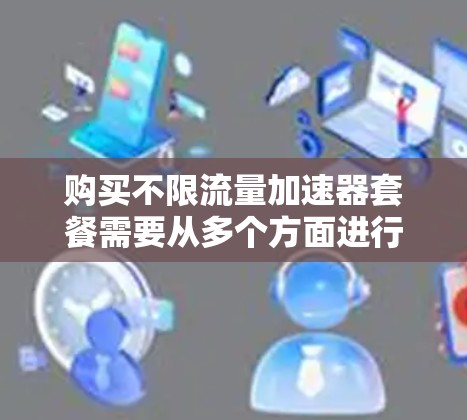 购买不限流量加速器套餐需要从多个方面进行综合考量,以下是详细的步骤指南