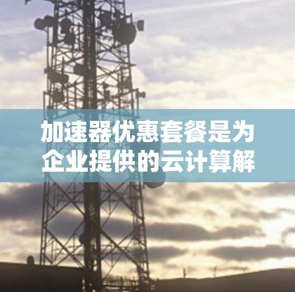 加速器优惠套餐是为企业提供的云计算解决方案,旨在优化资源配置,提升性能和成本效益,帮助企业高效处理数据和应用程序。以下是对该优惠套餐的详细分析