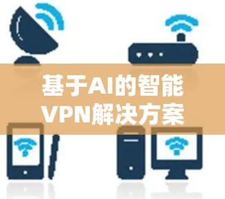 基于AI的智能VPN解决方案,多层次保护与多平台兼容 基于AI的智能VPN解决方案,多层次保护与多平台兼容