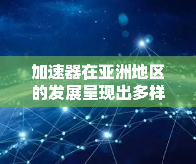 加速器在亚洲地区的发展呈现出多样化和国际化的特点，各国和地区根据自身需求和资源投入，推进了不同规模和目的的加速器项目。以下是对亚洲加速器项目的详细分析