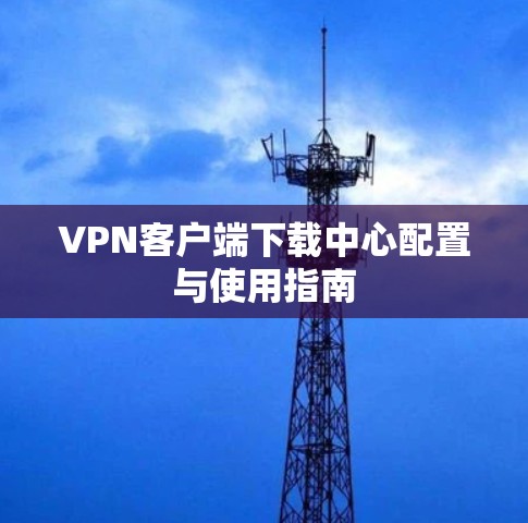 VPN客户端下载中心配置与使用指南