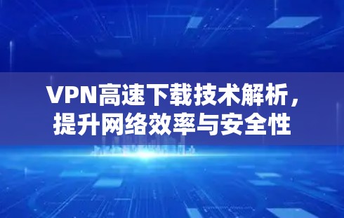 VPN高速下载技术解析,提升网络效率与安全性
