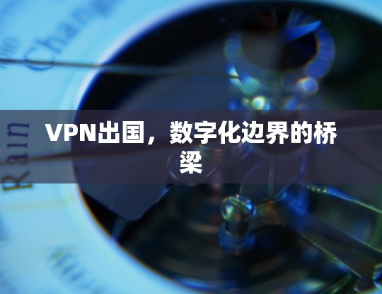 VPN出国,数字化边界的桥梁 VPN出国,数字化边界的桥梁