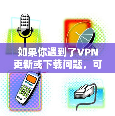 如果你遇到了VPN更新或下载问题,可以按照以下步骤逐步排查和解决