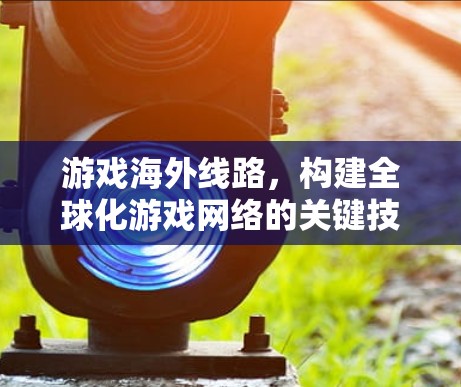 游戏海外线路，构建全球化游戏网络的关键技术与挑战