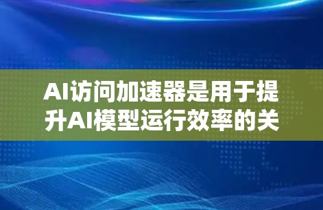AI访问加速器是用于提升AI模型运行效率的关键工具,涵盖硬件和软件两大类。以下是对AI访问加速器的详细分析