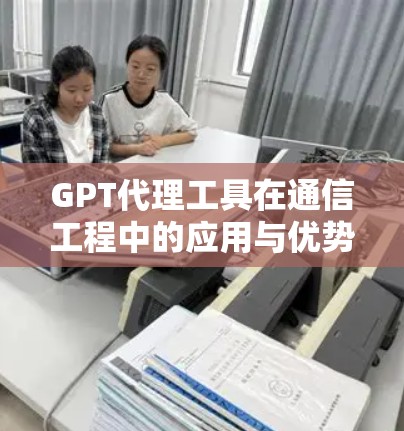 GPT代理工具在通信工程中的应用与优势分析