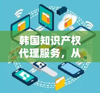韩国知识产权代理服务，从IP保护到创新驱动