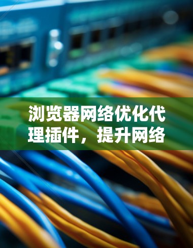 浏览器网络优化代理插件,提升网络体验与安全防护