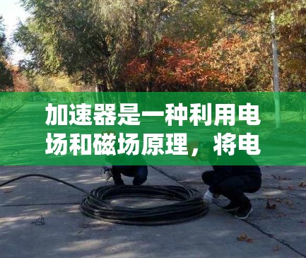 加速器是一种利用电场和磁场原理，将电子加速到高速度的装置，广泛应用于科学研究和工业检测。以下是加速器的详细工作原理和应用
