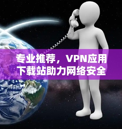 专业推荐,VPN应用下载站助力网络安全 专业推荐,VPN应用下载站助力网络安全