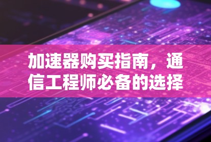 加速器购买指南,通信工程师必备的选择与优化 加速器购买指南,通信工程师必备的选择与优化
