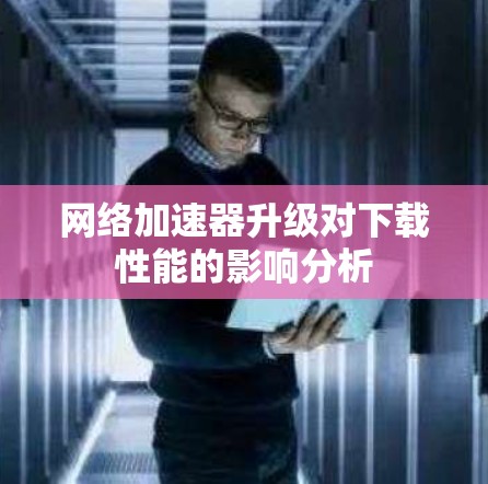 网络加速器升级对下载性能的影响分析 网络加速器升级对下载性能的影响分析