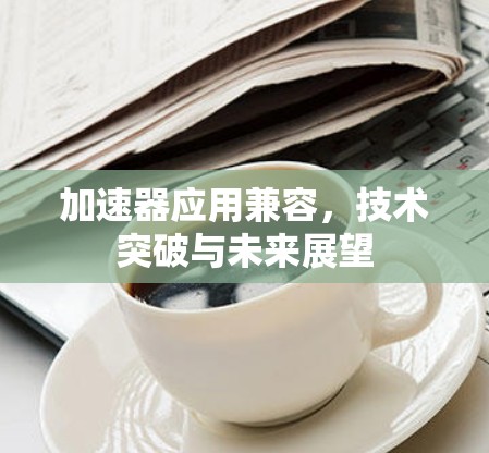 加速器应用兼容,技术突破与未来展望 加速器应用兼容,技术突破与未来展望