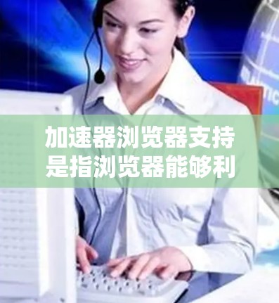 加速器浏览器支持是指浏览器能够利用加速器技术来提升网页加载速度和性能的功能。以下是对加速器浏览器支持的详细分析