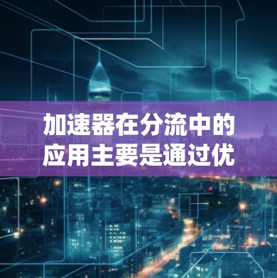 加速器在分流中的应用主要是通过优化分流器的设计和性能，使其能够高效、快速地将数据分配到不同的处理单元，从而提升整个系统的处理能力和效率。以下是对这一应用的详细分析