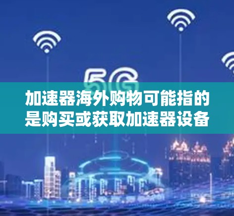加速器海外购物可能指的是购买或获取加速器设备,用于科学研究、工业应用或其他用途。如果你需要购买加速器,以下是一些可能有用的信息和建议 加速器海外购物可能指的是购买或获取加速器设备,用于科学研究、工业应用或其他用途。如果你需要购买加速器,以下是一些可能有用的信息和建议