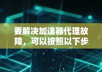 要解决加速器代理故障，可以按照以下步骤进行排查和修复