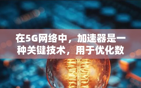 在5G网络中，加速器是一种关键技术，用于优化数据传输和网络性能，特别是在处理大量数据、实时通信和边缘计算场景中。以下是加速器在5G网络中的作用和应用