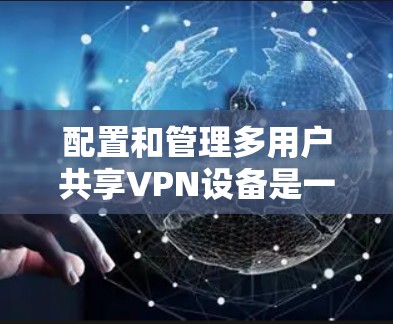 配置和管理多用户共享VPN设备是一个复杂但重要的任务，需要综合考虑多个方面。以下是详细的步骤和注意事项