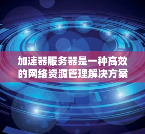 加速器服务器是一种高效的网络资源管理解决方案,旨在通过预处理和优化请求流程来提升系统性能。以下是加速器服务器的详细工作原理