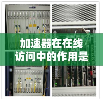 加速器在在线访问中的作用是通过技术手段显著提升数据传输速度和效率，减少延迟，进而改善用户体验。以下是对加速器的详细分析和总结