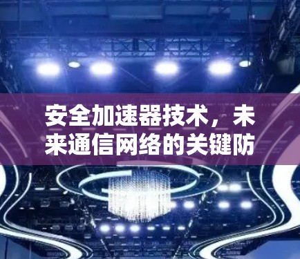安全加速器技术,未来通信网络的关键防护利器