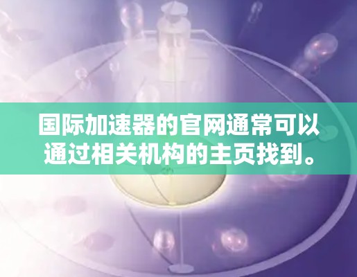 国际加速器的官网通常可以通过相关机构的主页找到。以下是一些主要的国际加速器机构及其官网链接