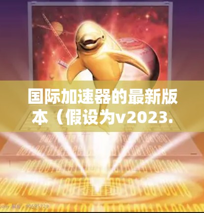 国际加速器的最新版本（假设为v2023.2）在多个方面进行了改进和增强，具体如下