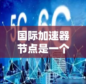 国际加速器节点是一个复杂而多层次的概念，涉及技术、法律、政策等多个方面。以下是对国际加速器节点的详细分析