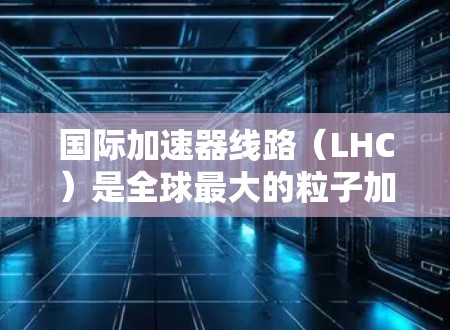 国际加速器线路(LHC)是全球最大的粒子加速器之一,位于欧洲核子研究中心(CERN)由众多国家的科学家和机构共同参与。以下是对LHC的详细分析 国际加速器线路(LHC)是全球最大的粒子加速器之一,位于欧洲核子研究中心(CERN)由众多国家的科学家和机构共同参与。以下是对LHC的详细分析