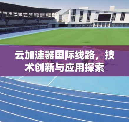 云加速器国际线路，技术创新与应用探索