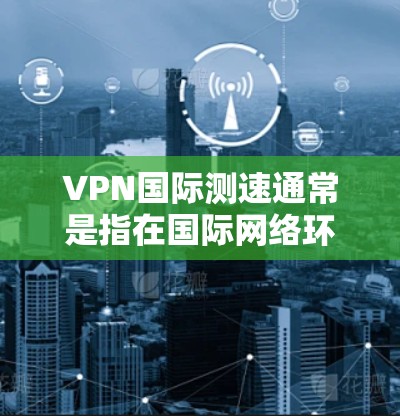 VPN国际测速通常是指在国际网络环境中测试VPN(虚拟专用网络)的速度和性能。以下是一些关于VPN国际测速的关键点和建议
