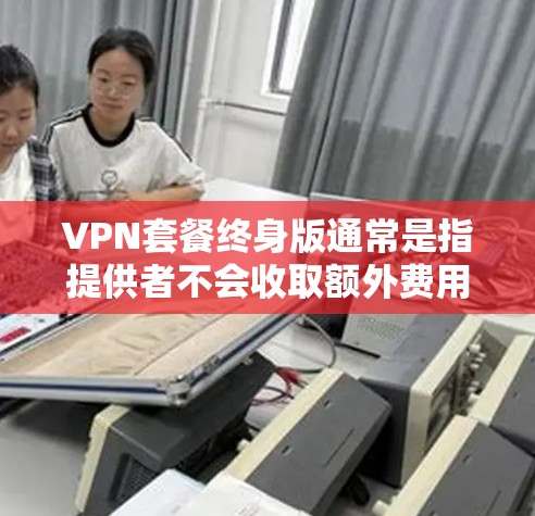 VPN套餐终身版通常是指提供者不会收取额外费用或续费费用的长期或永久的VPN服务。这种套餐可能适合需要长期使用VPN的用户,比如企业、个人用户或需要频繁访问互联网的用户 VPN套餐终身版通常是指提供者不会收取额外费用或续费费用的长期或永久的VPN服务。这种套餐可能适合需要长期使用VPN的用户,比如企业、个人用户或需要频繁访问互联网的用户