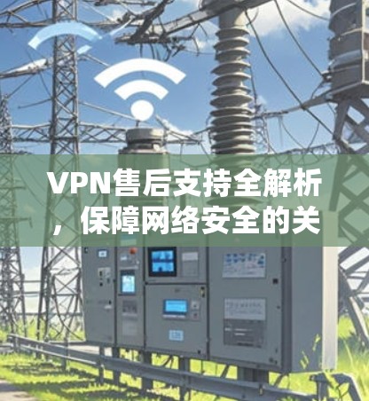 VPN售后支持全解析,保障网络安全的关键 VPN售后支持全解析,保障网络安全的关键