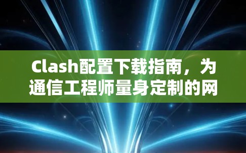 Clash配置下载指南,为通信工程师量身定制的网络管理解决方案
