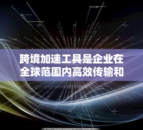 跨境加速工具是企业在全球范围内高效传输和管理数据的关键解决方案,涵盖多个技术领域。以下是对这些工具的详细分析和应用建议