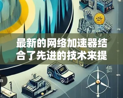 最新的网络加速器结合了先进的技术来提升网络性能，满足不同需求