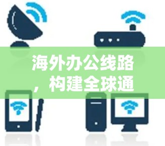 海外办公线路,构建全球通讯桥梁的关键技术与挑战 海外办公线路,构建全球通讯桥梁的关键技术与挑战