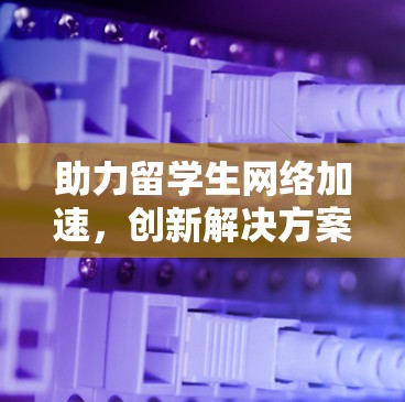 助力留学生网络加速，创新解决方案