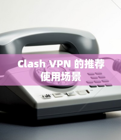 Clash VPN 的推荐使用场景