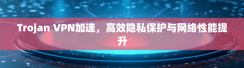 Trojan VPN加速，高效隐私保护与网络性能提升