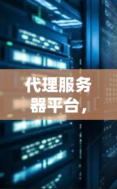 代理服务器平台，核心技术与应用实践